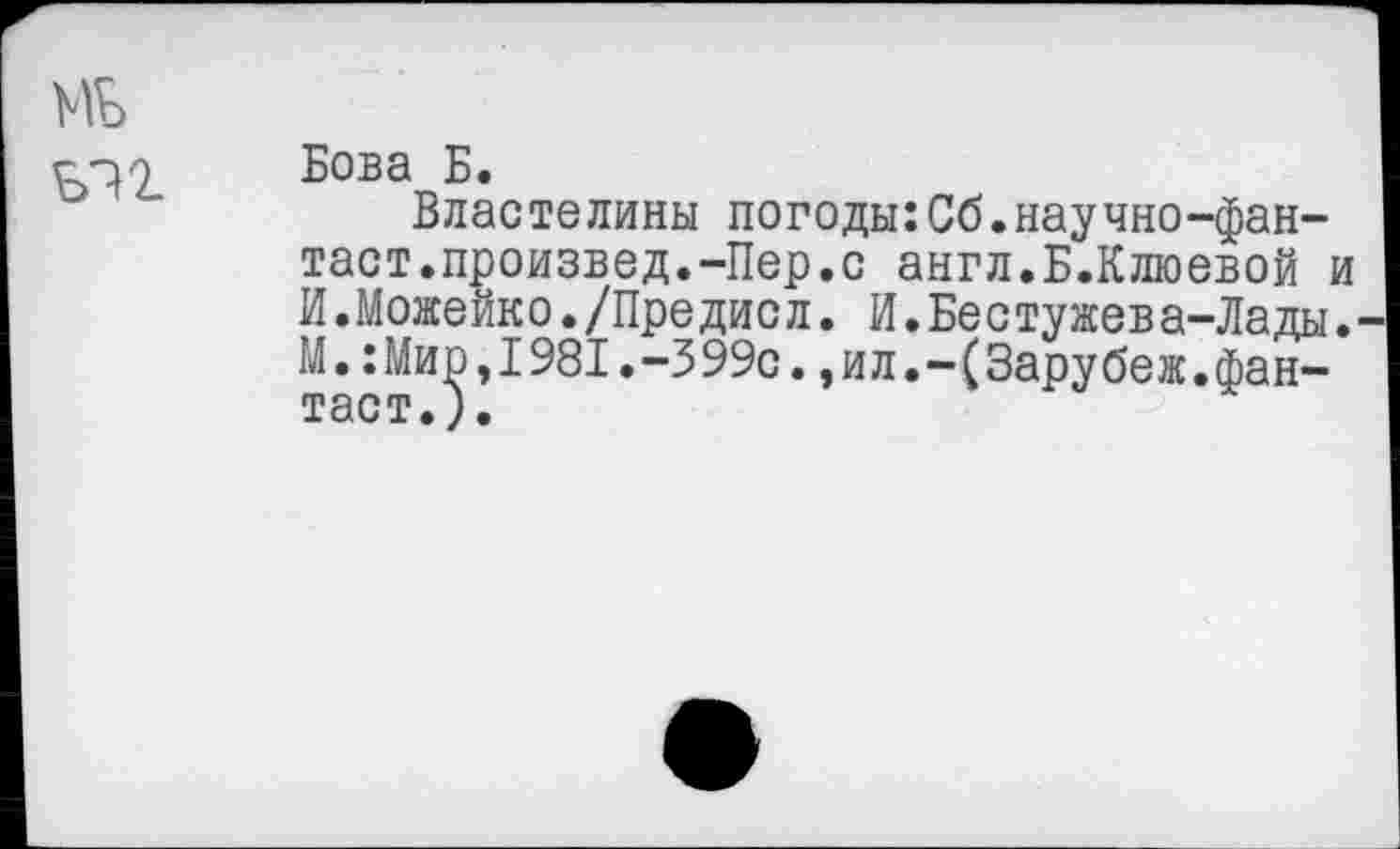 ﻿Бова Б.
Властелины погоды:Сб.научно-фан-таст.произвел.-Пер.с англ.Б.Клюевой И.Можейко./Предисл. И.Бестужева-Лады М.:Мир,1981.-399с.,ил.-(Зарубеж.фантаст.).